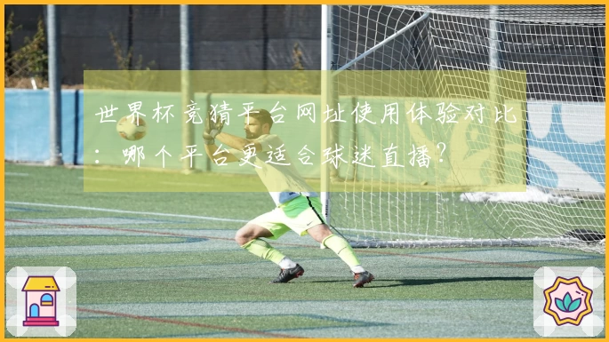 世界杯竞猜平台网址使用体验对比：哪个平台更适合球迷直播？
